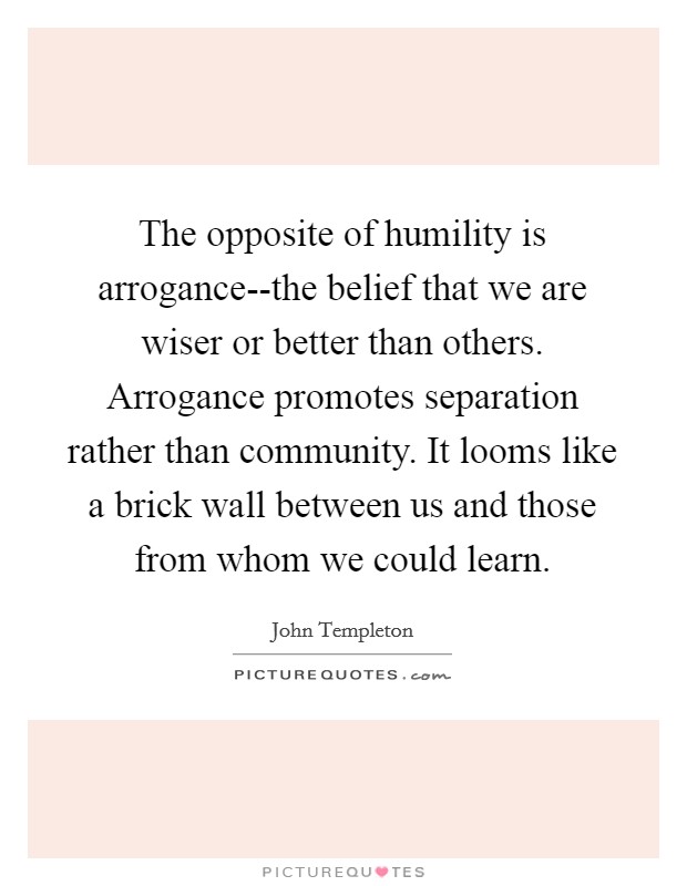The opposite of humility is arrogance--the belief that we are wiser or better than others. Arrogance promotes separation rather than community. It looms like a brick wall between us and those from whom we could learn Picture Quote #1
