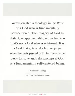 We’ve created a theology in the West of a God who is fundamentally self-centered. The imagery of God as distant, unapproachable, unreachable -- that’s not a God who is relational. It is a God that gets to declare or judge when he gets pissed off. But there is no basis for love and relationships if God is a fundamentally self-centered being Picture Quote #1