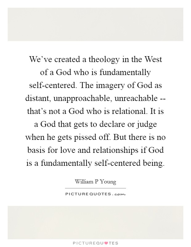 We've created a theology in the West of a God who is fundamentally self-centered. The imagery of God as distant, unapproachable, unreachable -- that's not a God who is relational. It is a God that gets to declare or judge when he gets pissed off. But there is no basis for love and relationships if God is a fundamentally self-centered being Picture Quote #1