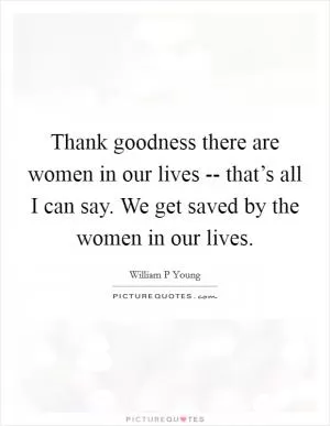 Thank goodness there are women in our lives -- that’s all I can say. We get saved by the women in our lives Picture Quote #1