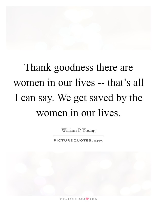 Thank goodness there are women in our lives -- that's all I can say. We get saved by the women in our lives Picture Quote #1