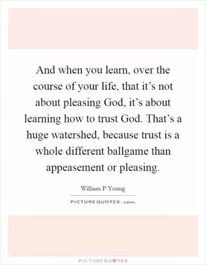 And when you learn, over the course of your life, that it’s not about pleasing God, it’s about learning how to trust God. That’s a huge watershed, because trust is a whole different ballgame than appeasement or pleasing Picture Quote #1