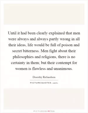 Until it had been clearly explained that men were always and always partly wrong in all their ideas, life would be full of poison and secret bitterness. Men fight about their philosophies and religions, there is no certainty in them; but their contempt for women is flawless and unanimous Picture Quote #1