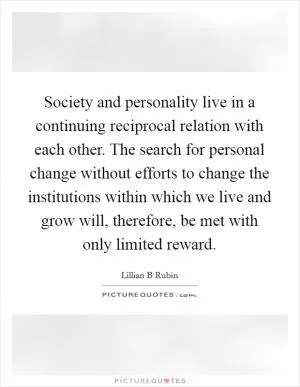 Society and personality live in a continuing reciprocal relation with each other. The search for personal change without efforts to change the institutions within which we live and grow will, therefore, be met with only limited reward Picture Quote #1