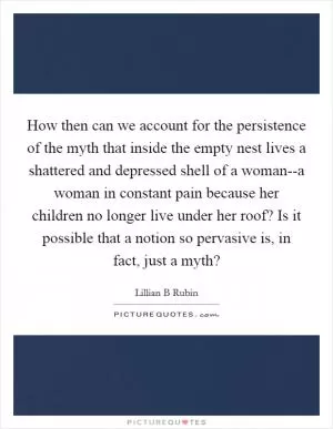 How then can we account for the persistence of the myth that inside the empty nest lives a shattered and depressed shell of a woman--a woman in constant pain because her children no longer live under her roof? Is it possible that a notion so pervasive is, in fact, just a myth? Picture Quote #1