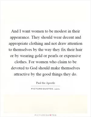 And I want women to be modest in their appearance. They should wear decent and appropriate clothing and not draw attention to themselves by the way they fix their hair or by wearing gold or pearls or expensive clothes. For women who claim to be devoted to God should make themselves attractive by the good things they do Picture Quote #1