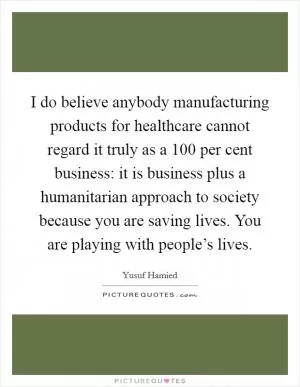 I do believe anybody manufacturing products for healthcare cannot regard it truly as a 100 per cent business: it is business plus a humanitarian approach to society because you are saving lives. You are playing with people’s lives Picture Quote #1