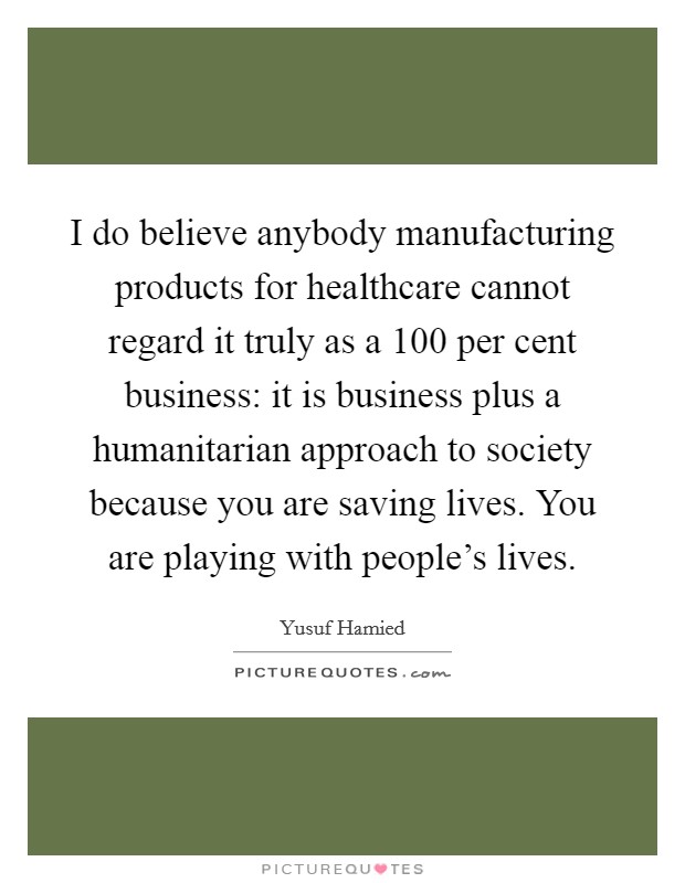 I do believe anybody manufacturing products for healthcare cannot regard it truly as a 100 per cent business: it is business plus a humanitarian approach to society because you are saving lives. You are playing with people's lives Picture Quote #1