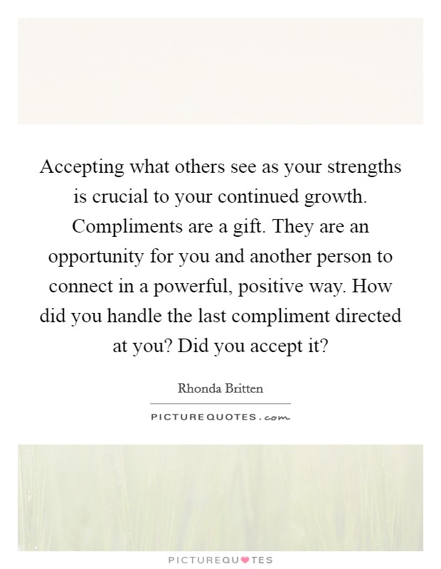 Accepting what others see as your strengths is crucial to your continued growth. Compliments are a gift. They are an opportunity for you and another person to connect in a powerful, positive way. How did you handle the last compliment directed at you? Did you accept it? Picture Quote #1