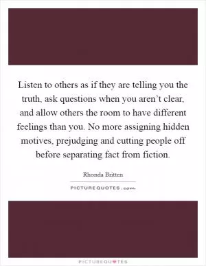 Listen to others as if they are telling you the truth, ask questions when you aren’t clear, and allow others the room to have different feelings than you. No more assigning hidden motives, prejudging and cutting people off before separating fact from fiction Picture Quote #1