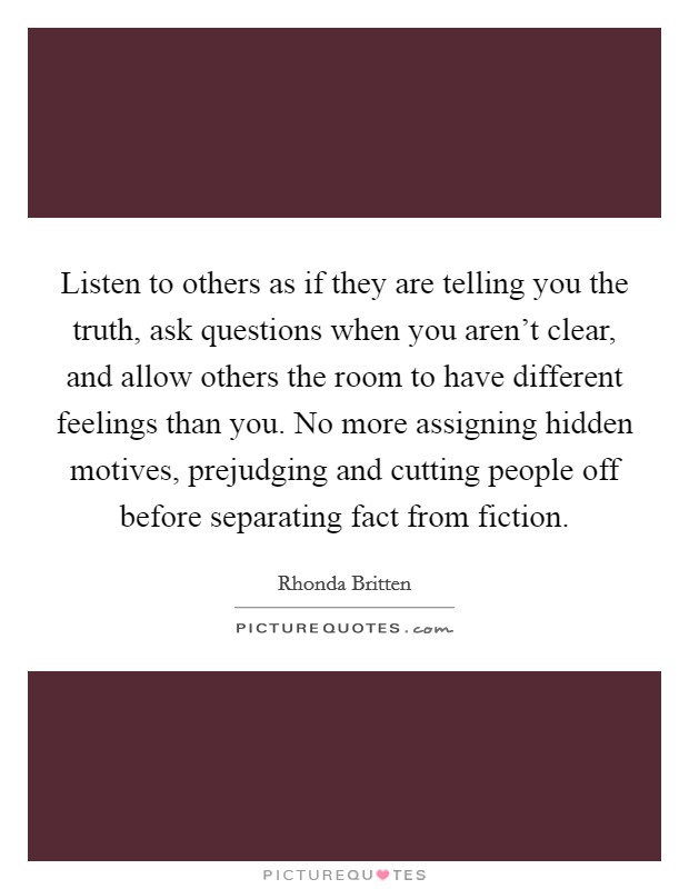 Listen to others as if they are telling you the truth, ask questions when you aren't clear, and allow others the room to have different feelings than you. No more assigning hidden motives, prejudging and cutting people off before separating fact from fiction Picture Quote #1