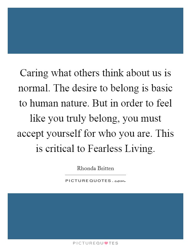 Caring what others think about us is normal. The desire to belong is basic to human nature. But in order to feel like you truly belong, you must accept yourself for who you are. This is critical to Fearless Living Picture Quote #1