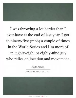 I was throwing a lot harder than I ever have at the end of last year. I got to ninety-five (mph) a couple of times in the World Series and I’m more of an eighty-eight or eighty-nine guy who relies on location and movement Picture Quote #1