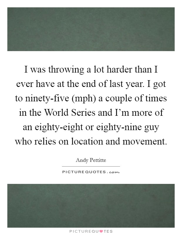 I was throwing a lot harder than I ever have at the end of last year. I got to ninety-five (mph) a couple of times in the World Series and I'm more of an eighty-eight or eighty-nine guy who relies on location and movement Picture Quote #1