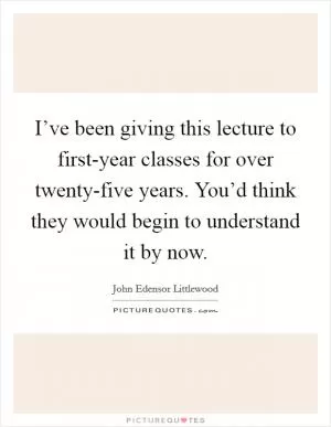 I’ve been giving this lecture to first-year classes for over twenty-five years. You’d think they would begin to understand it by now Picture Quote #1