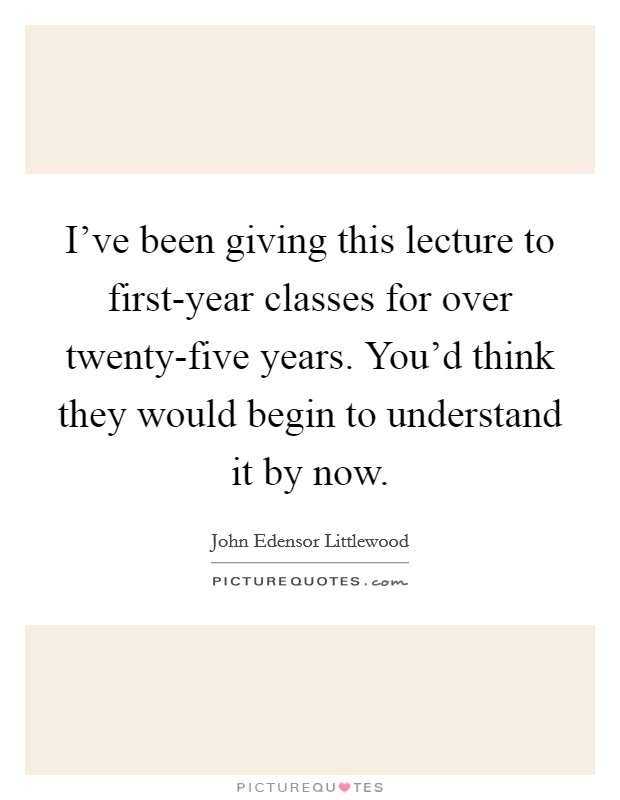 I've been giving this lecture to first-year classes for over twenty-five years. You'd think they would begin to understand it by now Picture Quote #1