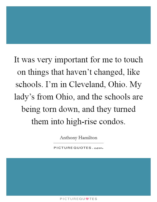 It was very important for me to touch on things that haven't changed, like schools. I'm in Cleveland, Ohio. My lady's from Ohio, and the schools are being torn down, and they turned them into high-rise condos Picture Quote #1