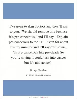 I’ve gone to skin doctors and they’ll say to you, ‘We should remove this because it’s pre-cancerous,’ and I’ll say, ‘Explain pre-cancerous to me.’ I’ll listen for about twenty minutes and I’ll say excuse me, ‘Is pre-cancerous like pre-dead? So you’re saying it could turn into cancer but it’s not cancer?’ Picture Quote #1
