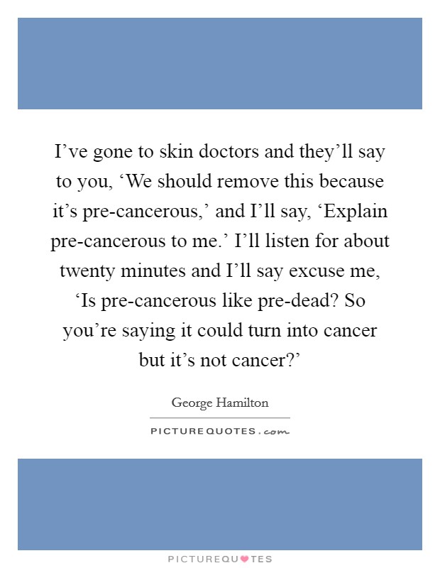 I've gone to skin doctors and they'll say to you, ‘We should remove this because it's pre-cancerous,' and I'll say, ‘Explain pre-cancerous to me.' I'll listen for about twenty minutes and I'll say excuse me, ‘Is pre-cancerous like pre-dead? So you're saying it could turn into cancer but it's not cancer?' Picture Quote #1