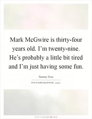 Mark McGwire is thirty-four years old. I’m twenty-nine. He’s probably a little bit tired and I’m just having some fun Picture Quote #1