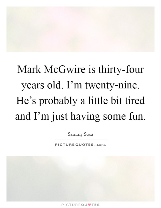 Mark McGwire is thirty-four years old. I'm twenty-nine. He's probably a little bit tired and I'm just having some fun Picture Quote #1