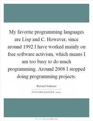 My favorite programming languages are Lisp and C. However, since around 1992 I have worked mainly on free software activism, which means I am too busy to do much programming. Around 2008 I stopped doing programming projects Picture Quote #1