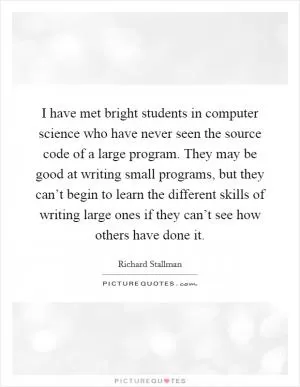 I have met bright students in computer science who have never seen the source code of a large program. They may be good at writing small programs, but they can’t begin to learn the different skills of writing large ones if they can’t see how others have done it Picture Quote #1