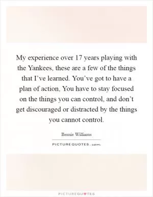 My experience over 17 years playing with the Yankees, these are a few of the things that I’ve learned. You’ve got to have a plan of action, You have to stay focused on the things you can control, and don’t get discouraged or distracted by the things you cannot control Picture Quote #1