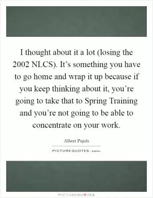 I thought about it a lot (losing the 2002 NLCS). It’s something you have to go home and wrap it up because if you keep thinking about it, you’re going to take that to Spring Training and you’re not going to be able to concentrate on your work Picture Quote #1