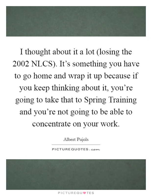 I thought about it a lot (losing the 2002 NLCS). It's something you have to go home and wrap it up because if you keep thinking about it, you're going to take that to Spring Training and you're not going to be able to concentrate on your work Picture Quote #1