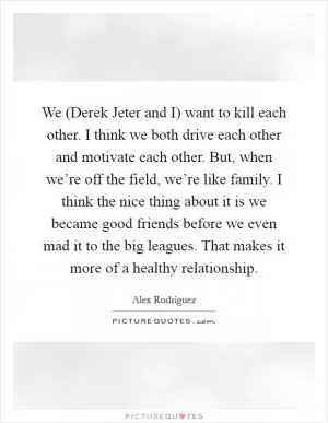 We (Derek Jeter and I) want to kill each other. I think we both drive each other and motivate each other. But, when we’re off the field, we’re like family. I think the nice thing about it is we became good friends before we even mad it to the big leagues. That makes it more of a healthy relationship Picture Quote #1