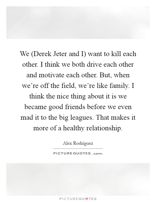 We (Derek Jeter and I) want to kill each other. I think we both drive each other and motivate each other. But, when we're off the field, we're like family. I think the nice thing about it is we became good friends before we even mad it to the big leagues. That makes it more of a healthy relationship Picture Quote #1