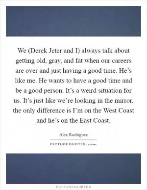 We (Derek Jeter and I) always talk about getting old, gray, and fat when our careers are over and just having a good time. He’s like me. He wants to have a good time and be a good person. It’s a weird situation for us. It’s just like we’re looking in the mirror. the only difference is I’m on the West Coast and he’s on the East Coast Picture Quote #1