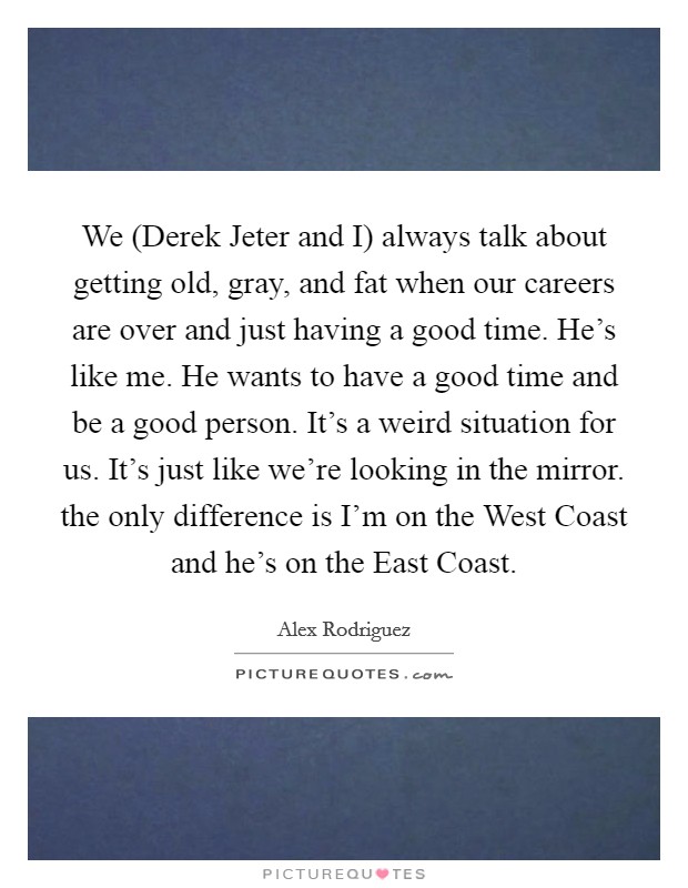 We (Derek Jeter and I) always talk about getting old, gray, and fat when our careers are over and just having a good time. He's like me. He wants to have a good time and be a good person. It's a weird situation for us. It's just like we're looking in the mirror. the only difference is I'm on the West Coast and he's on the East Coast Picture Quote #1