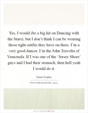 Yes, I would (be a big hit on Dancing with the Stars), but I don’t think I can be wearing those tight outfits they have on there. I’m a very good dancer. I’m the John Travolta of Venezuela. If I was one of the ‘Jersey Shore’ guys and I had their stomach, then hell yeah I would do it Picture Quote #1
