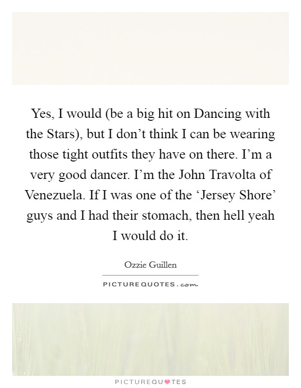 Yes, I would (be a big hit on Dancing with the Stars), but I don't think I can be wearing those tight outfits they have on there. I'm a very good dancer. I'm the John Travolta of Venezuela. If I was one of the ‘Jersey Shore' guys and I had their stomach, then hell yeah I would do it Picture Quote #1