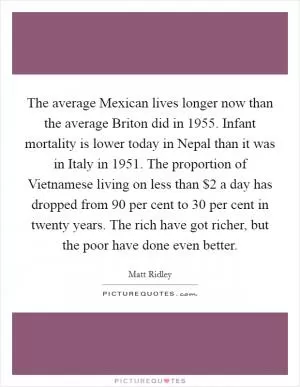 The average Mexican lives longer now than the average Briton did in 1955. Infant mortality is lower today in Nepal than it was in Italy in 1951. The proportion of Vietnamese living on less than $2 a day has dropped from 90 per cent to 30 per cent in twenty years. The rich have got richer, but the poor have done even better Picture Quote #1