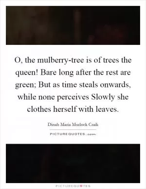 O, the mulberry-tree is of trees the queen! Bare long after the rest are green; But as time steals onwards, while none perceives Slowly she clothes herself with leaves Picture Quote #1