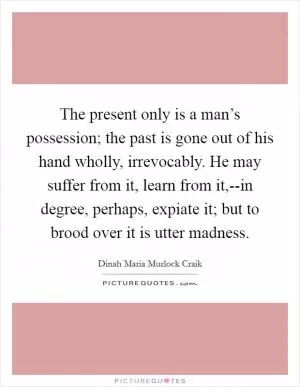 The present only is a man’s possession; the past is gone out of his hand wholly, irrevocably. He may suffer from it, learn from it,--in degree, perhaps, expiate it; but to brood over it is utter madness Picture Quote #1