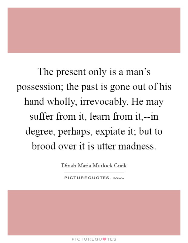 The present only is a man's possession; the past is gone out of his hand wholly, irrevocably. He may suffer from it, learn from it,--in degree, perhaps, expiate it; but to brood over it is utter madness Picture Quote #1