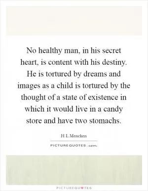 No healthy man, in his secret heart, is content with his destiny. He is tortured by dreams and images as a child is tortured by the thought of a state of existence in which it would live in a candy store and have two stomachs Picture Quote #1