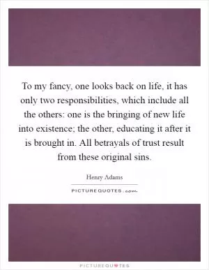 To my fancy, one looks back on life, it has only two responsibilities, which include all the others: one is the bringing of new life into existence; the other, educating it after it is brought in. All betrayals of trust result from these original sins Picture Quote #1