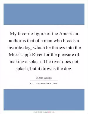 My favorite figure of the American author is that of a man who breeds a favorite dog, which he throws into the Mississippi River for the pleasure of making a splash. The river does not splash, but it drowns the dog Picture Quote #1