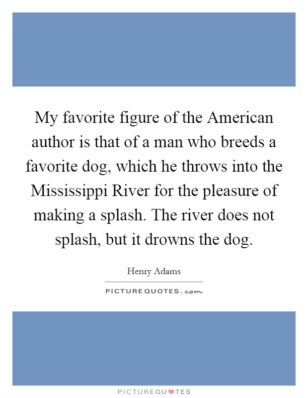 My favorite figure of the American author is that of a man who breeds a favorite dog, which he throws into the Mississippi River for the pleasure of making a splash. The river does not splash, but it drowns the dog Picture Quote #1