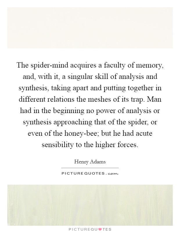 The spider-mind acquires a faculty of memory, and, with it, a singular skill of analysis and synthesis, taking apart and putting together in different relations the meshes of its trap. Man had in the beginning no power of analysis or synthesis approaching that of the spider, or even of the honey-bee; but he had acute sensibility to the higher forces Picture Quote #1