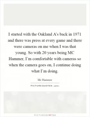 I started with the Oakland A’s back in 1971 and there was press at every game and there were cameras on me when I was that young. So with 20 years being MC Hammer, I’m comfortable with cameras so when the camera goes on, I continue doing what I’m doing Picture Quote #1