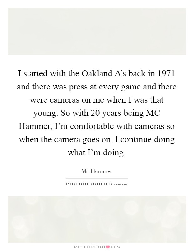I started with the Oakland A's back in 1971 and there was press at every game and there were cameras on me when I was that young. So with 20 years being MC Hammer, I'm comfortable with cameras so when the camera goes on, I continue doing what I'm doing Picture Quote #1