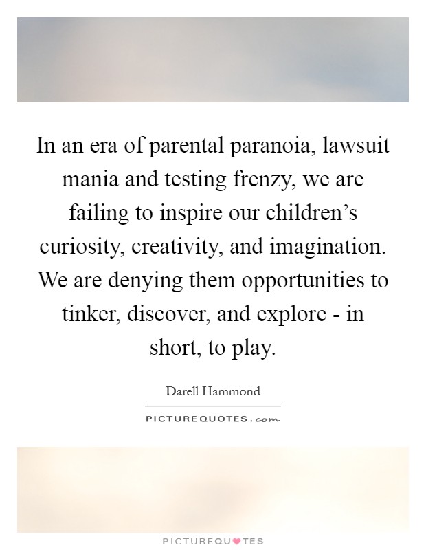 In an era of parental paranoia, lawsuit mania and testing frenzy, we are failing to inspire our children’s curiosity, creativity, and imagination. We are denying them opportunities to tinker, discover, and explore - in short, to play Picture Quote #1