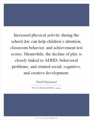Increased physical activity during the school day can help children’s attention, classroom behavior, and achievement test scores. Meanwhile, the decline of play is closely linked to ADHD; behavioral problems; and stunted social, cognitive, and creative development Picture Quote #1