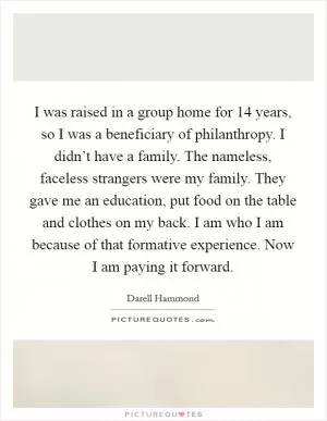 I was raised in a group home for 14 years, so I was a beneficiary of philanthropy. I didn’t have a family. The nameless, faceless strangers were my family. They gave me an education, put food on the table and clothes on my back. I am who I am because of that formative experience. Now I am paying it forward Picture Quote #1